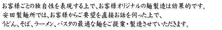 お客様ごとの独自性を表現する上で、お客様オリジナルの麺製造は効果的です。
安田製麺所では、お客様からご要望を直接お話を伺った上で、
うどん、そば、ラーメン、パスタの最適な麺をご提案・製造させていただきます。